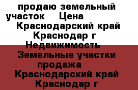 продаю земельный участок  › Цена ­ 2 100 000 - Краснодарский край, Краснодар г. Недвижимость » Земельные участки продажа   . Краснодарский край,Краснодар г.